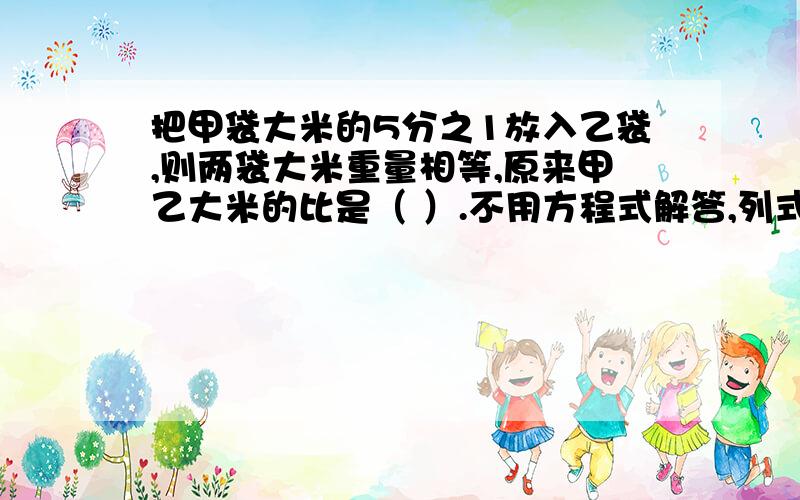 把甲袋大米的5分之1放入乙袋,则两袋大米重量相等,原来甲乙大米的比是（ ）.不用方程式解答,列式计算,说明,）