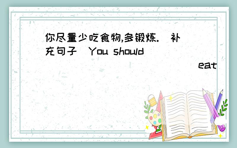 你尽量少吃食物,多锻炼.（补充句子）You should ______ _______eat _______ food and ______ _____.