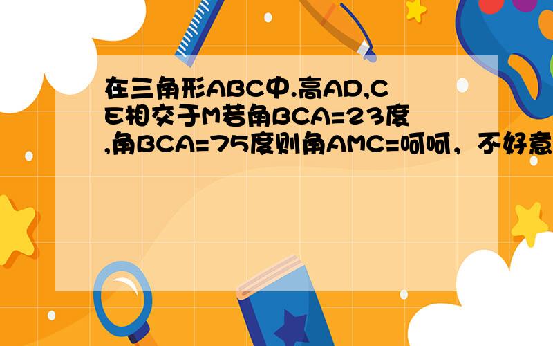 在三角形ABC中.高AD,CE相交于M若角BCA=23度,角BCA=75度则角AMC=呵呵，不好意思，BAC=23度，BCA=75度