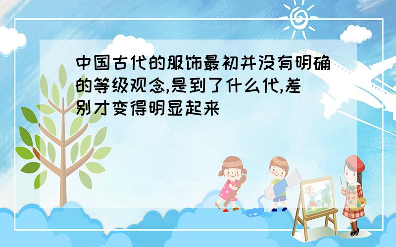 中国古代的服饰最初并没有明确的等级观念,是到了什么代,差别才变得明显起来