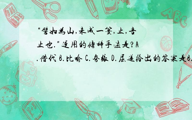 “譬如为山,未成一篑,止,吾止也.”运用的修辞手法是?A.借代 B.比喻 C.夸张 D.层递给出的答案是B.比喻我的疑问是为什么说这里用的修辞手法是比喻?譬如为山应该解释为比如修一座山.那么,“