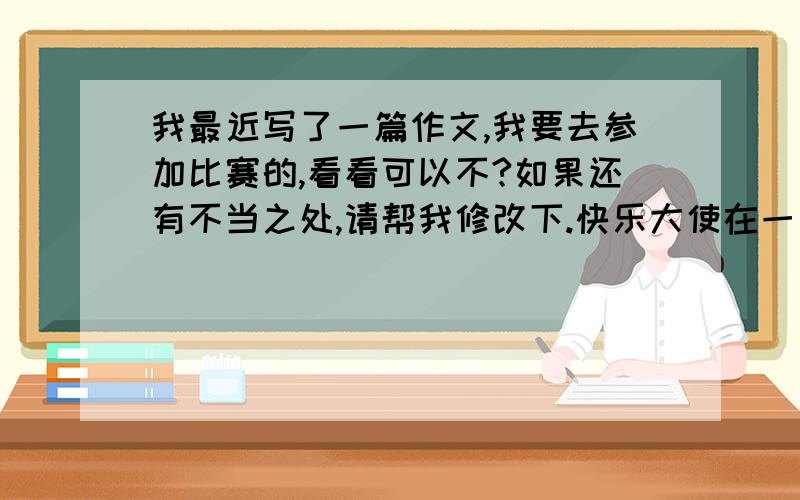 我最近写了一篇作文,我要去参加比赛的,看看可以不?如果还有不当之处,请帮我修改下.快乐大使在一片没有尽头的森林里,住着许多聪明伶俐的小动物.但是他们经常为一些鸡毛蒜皮的事情而争