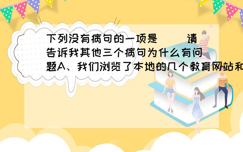 下列没有病句的一项是（ ）请告诉我其他三个病句为什么有问题A、我们浏览了本地的几个教育网站和校园网站,发现许多学校都在积极建立教师博客群,让每一个教师都能秀出自我,秀出精彩,