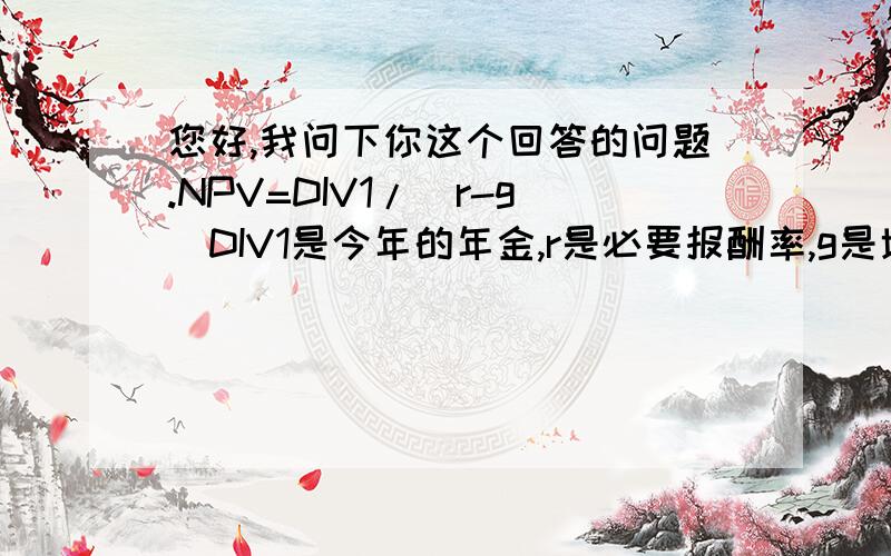 您好,我问下你这个回答的问题.NPV=DIV1/(r-g)DIV1是今年的年金,r是必要报酬率,g是增长率.你说的那个方案已经不适宜用增长永续年金现值来计算了,因为如果一个企业的增长率就已经比折现（也