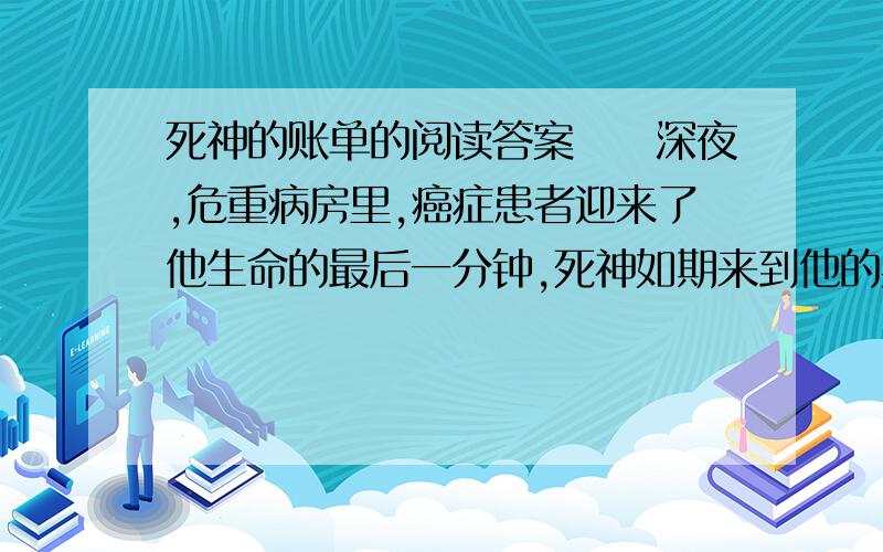 死神的账单的阅读答案　　深夜,危重病房里,癌症患者迎来了他生命的最后一分钟,死神如期来到他的身边.　　隔着氧气罩,他含糊地对死神说：再给我一分钟,就一分钟,　　他说：我要用这一