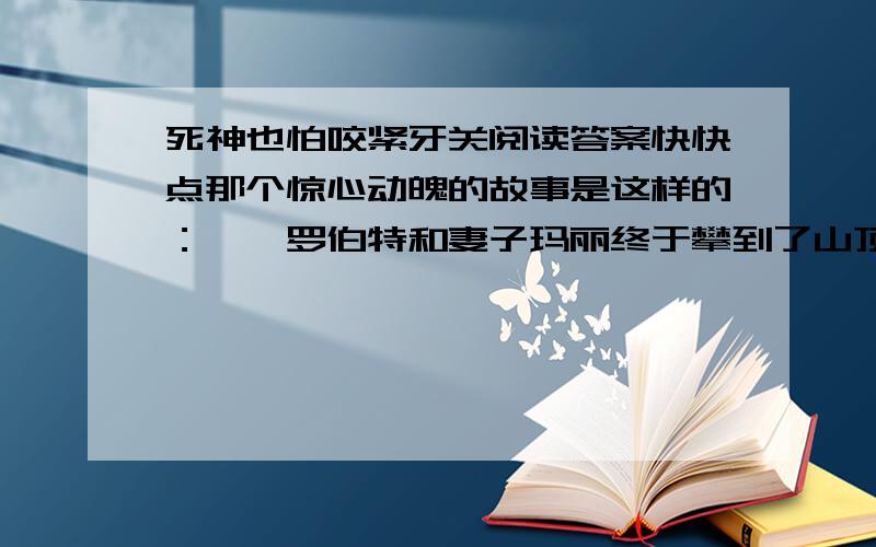 死神也怕咬紧牙关阅读答案快快点那个惊心动魄的故事是这样的：　　罗伯特和妻子玛丽终于攀到了山顶,站在山顶上眺望,远处城市中白色的楼群在阳光下变成了一副画,仰头,蓝天白云,柔风