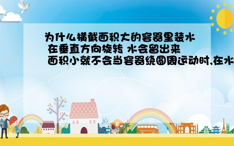 为什么横截面积大的容器里装水 在垂直方向旋转 水会留出来 面积小就不会当容器绕圆周运动时,在水表面附近的水就会由于离心作用而涌向容器外侧.如果容器的横截面积大,则表面附近就有