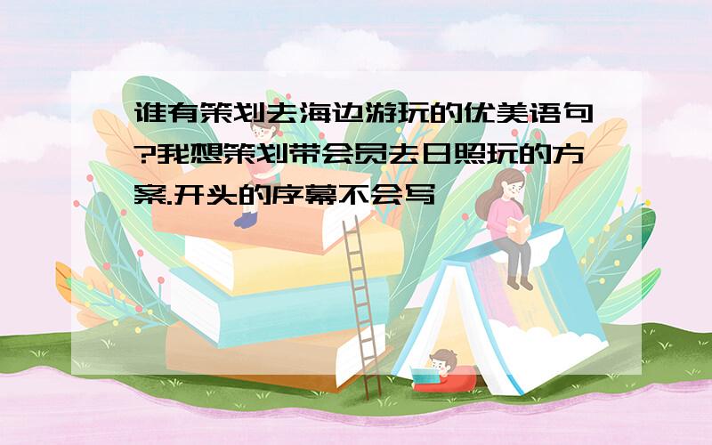 谁有策划去海边游玩的优美语句?我想策划带会员去日照玩的方案.开头的序幕不会写,