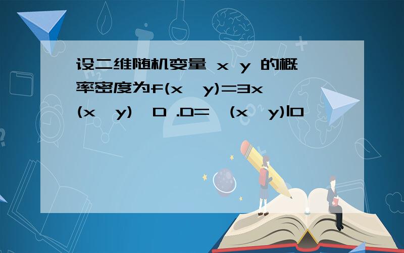 设二维随机变量 x y 的概率密度为f(x,y)=3x,(x,y)∈D .D={(x,y)|0