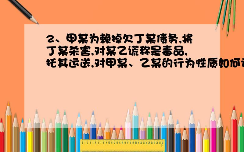 2、甲某为赖掉欠丁某债务,将丁某杀害,对某乙谎称是毒品,托其运送,对甲某、乙某的行为性质如何认定?2、甲某为赖掉欠丁某的5万元债务,将丁某杀害,并将尸体肢解,用塑料编织袋打包.对某乙