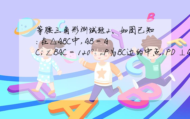 等腰三角形测试题2、如图已知：在△ABC中,AB = AC,∠BAC = 120°,P为BC边的中点,PD ⊥AC.求证：CD = 3AD.