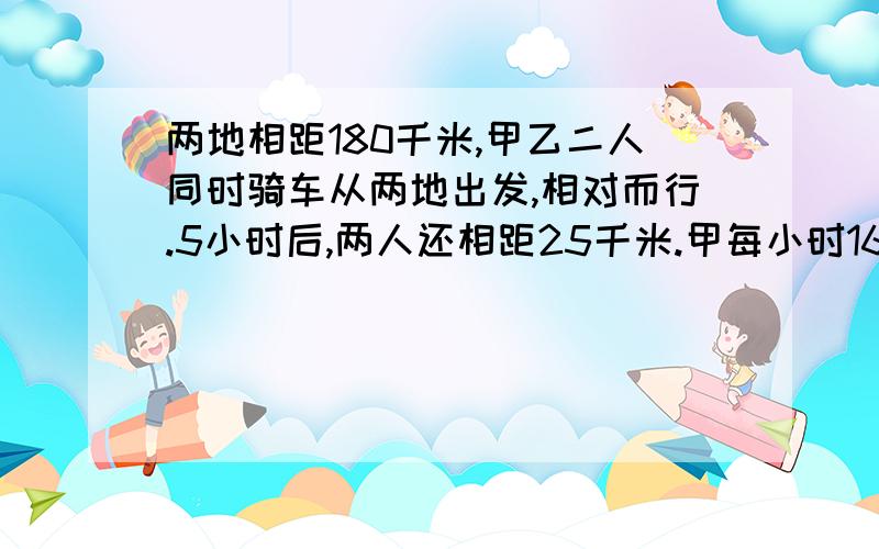 两地相距180千米,甲乙二人同时骑车从两地出发,相对而行.5小时后,两人还相距25千米.甲每小时16千米,乙每小时行多少千米?用方程解答.