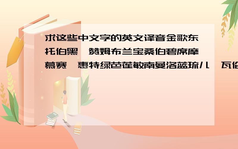 求这些中文字的英文译音金歌东托伯黑札赞姆布兰宝桑伯碧席摩慕赛葳惠特绿芭莲敏南曼洛蓝琉儿茱瓦伦文芳尚姬悠博丽香冰白桃比芝特坎丹沙亚依翠耶亨齐安西森信茉琴韦卫里凡露海卡哈