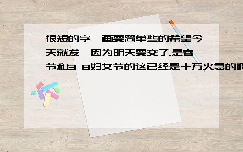 很短的字,画要简单些的希望今天就发,因为明天要交了.是春节和3 8妇女节的这已经是十万火急的啊!