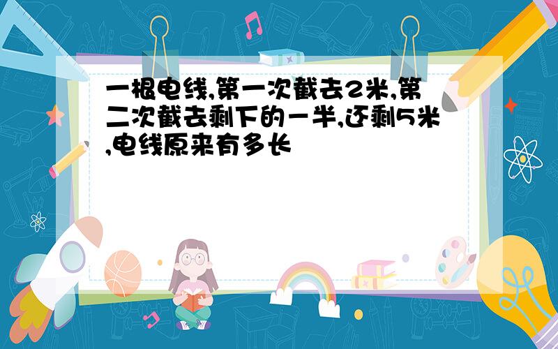 一根电线,第一次截去2米,第二次截去剩下的－半,还剩5米,电线原来有多长