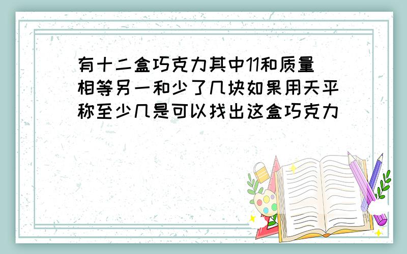 有十二盒巧克力其中11和质量相等另一和少了几块如果用天平称至少几是可以找出这盒巧克力