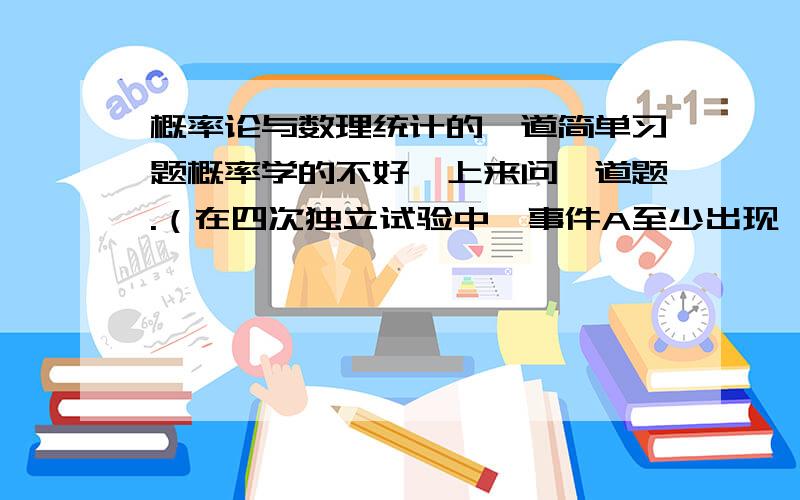 概率论与数理统计的一道简单习题概率学的不好,上来问一道题.（在四次独立试验中,事件A至少出现一次的概率为0.5904,求在三次独立试验中,事件A出现一次的概率.）还有就是这道题要在星期