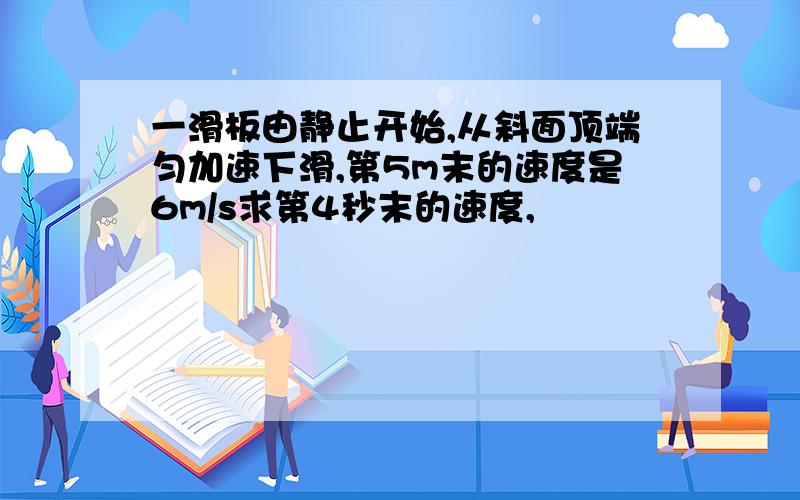 一滑板由静止开始,从斜面顶端匀加速下滑,第5m末的速度是6m/s求第4秒末的速度,