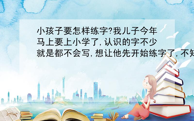 小孩子要怎样练字?我儿子今年马上要上小学了,认识的字不少就是都不会写,想让他先开始练字了,不知道怎么教还是买什么字帖让他写啊?