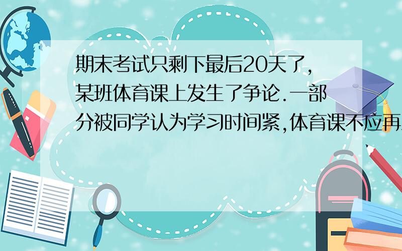 期末考试只剩下最后20天了,某班体育课上发生了争论.一部分被同学认为学习时间紧,体育课不应再上了；另一部分同学认为上体育课有好处,要求继续上.为此,改办举行了一场以“上体育课的