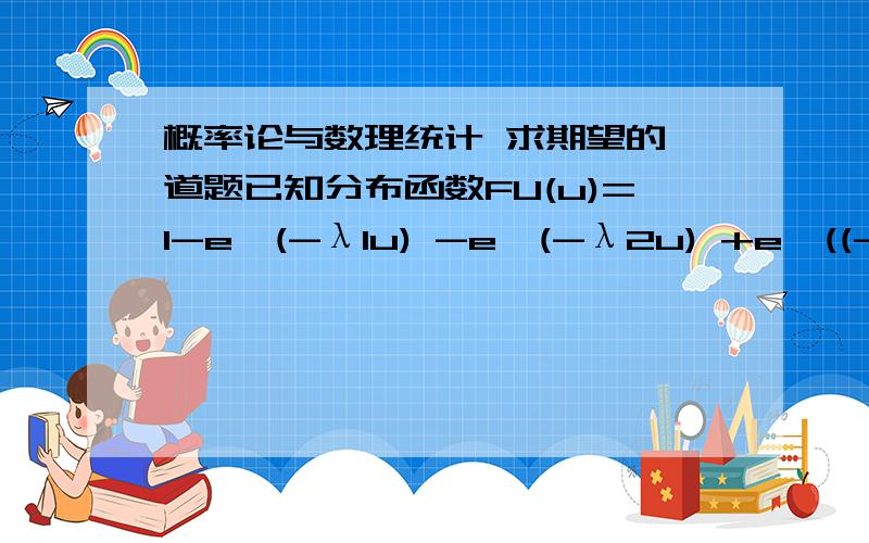 概率论与数理统计 求期望的一道题已知分布函数FU(u)=1-e^(-λ1u) -e^(-λ2u) +e^((-λ1+λ2)u)密度函数 PU(u)=λ1e^(-λ1u)+λ2e^(-λ2u)-(λ1+λ2)e^(-λ1+λ2)u ,u>0其期望 E（U）=∫（∞,0）upU(u)du=1/λ1 +1/λ2+1/(λ1+λ2)