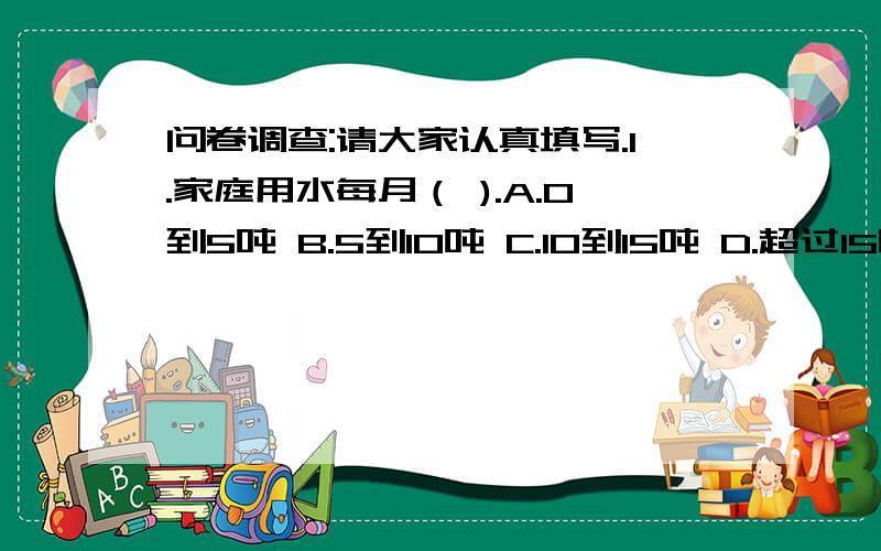 问卷调查:请大家认真填写.1.家庭用水每月（ ).A.0到5吨 B.5到10吨 C.10到15吨 D.超过15吨2.家庭中是否有循环用水?3.家庭有循环用水的人们,请问你们是怎么循环用水的?4.家庭没有循环用水的人们,