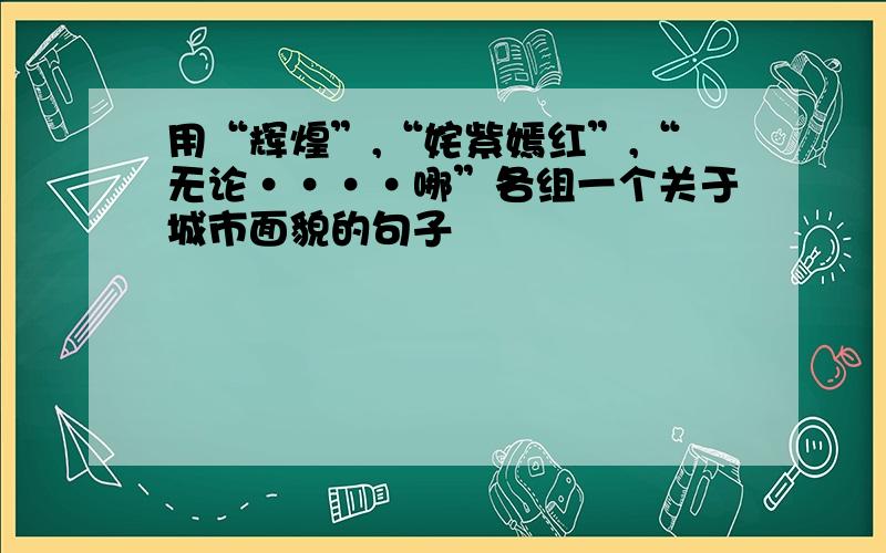 用“辉煌”,“姹紫嫣红”,“无论····哪”各组一个关于城市面貌的句子