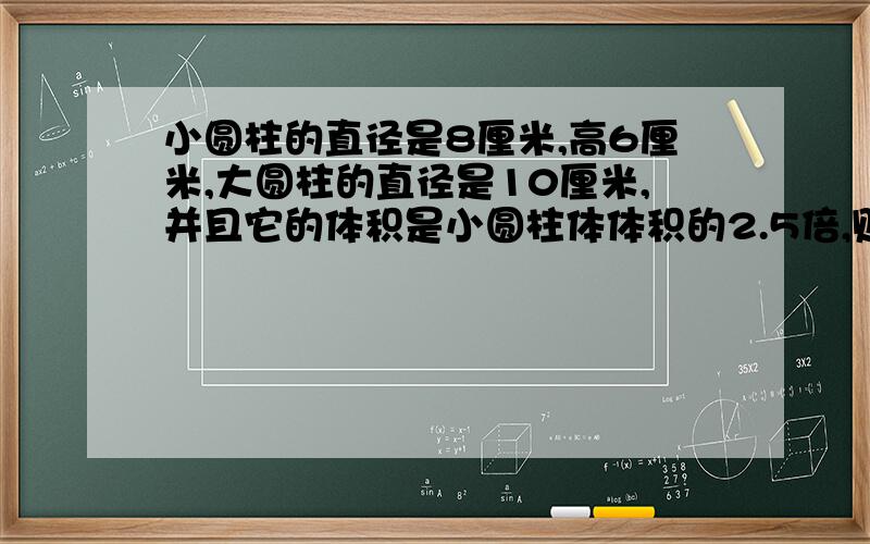 小圆柱的直径是8厘米,高6厘米,大圆柱的直径是10厘米,并且它的体积是小圆柱体体积的2.5倍,则大圆柱的高是多少厘米?