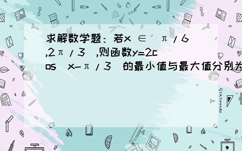 求解数学题：若x ∈[π/6,2π/3],则函数y=2cos（x-π/3）的最小值与最大值分别为?求高人,表示我做到  -π/6 ≤x-π/3 ≤π/3 .求解怎么做下去,谢谢.求完整过程,求详细概念解说,谢谢!