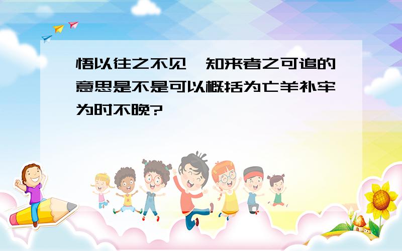 悟以往之不见,知来者之可追的意思是不是可以概括为亡羊补牢为时不晚?