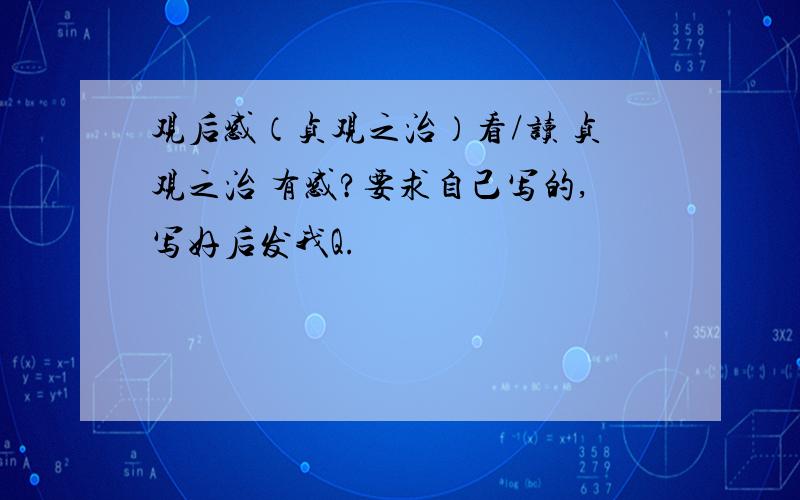 观后感（贞观之治）看/读 贞观之治 有感?要求自己写的,写好后发我Q.