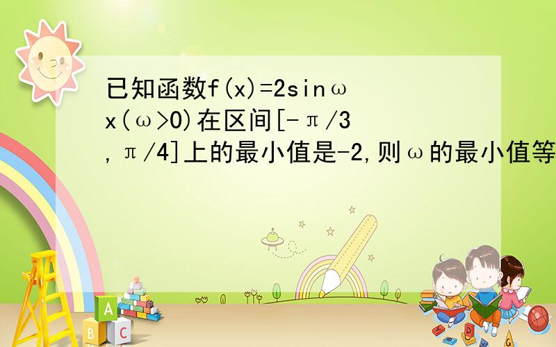 已知函数f(x)=2sinωx(ω>0)在区间[-π/3,π/4]上的最小值是-2,则ω的最小值等于?