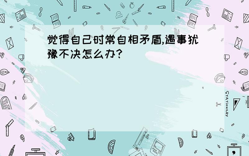 觉得自己时常自相矛盾,遇事犹豫不决怎么办?