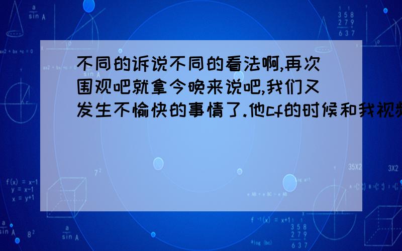 不同的诉说不同的看法啊,再次围观吧就拿今晚来说吧,我们又发生不愉快的事情了.他cf的时候和我视频说话他听不进去了,反复的说话好累啊.正当我兴致勃勃给他讲有趣的故事的时候,被打死