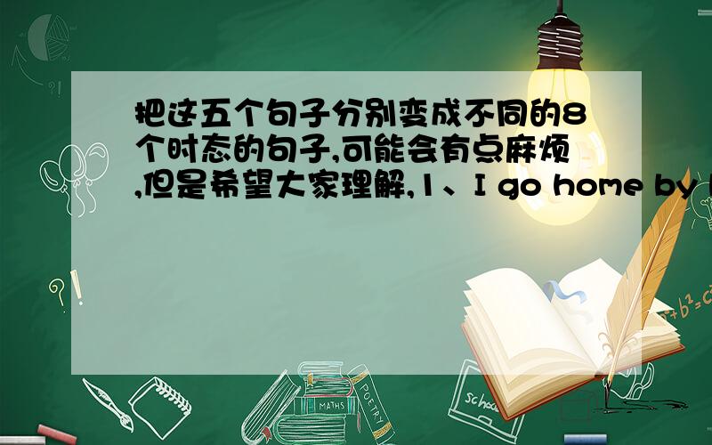 把这五个句子分别变成不同的8个时态的句子,可能会有点麻烦,但是希望大家理解,1、I go home by bus.2、I do my homework .3、I am very happy.4、he read book at class.5、The child likes to eat cakes.