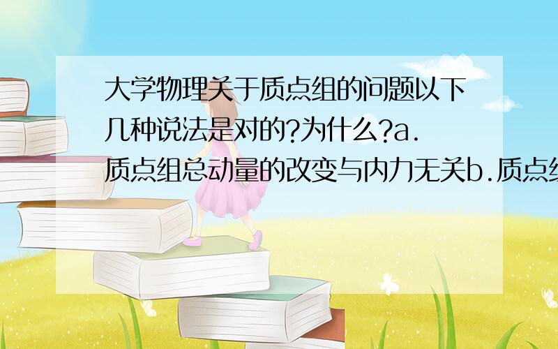 大学物理关于质点组的问题以下几种说法是对的?为什么?a.质点组总动量的改变与内力无关b.质点组总动能的改变与内力无关c.质点组机械能的改变与保守内力无关