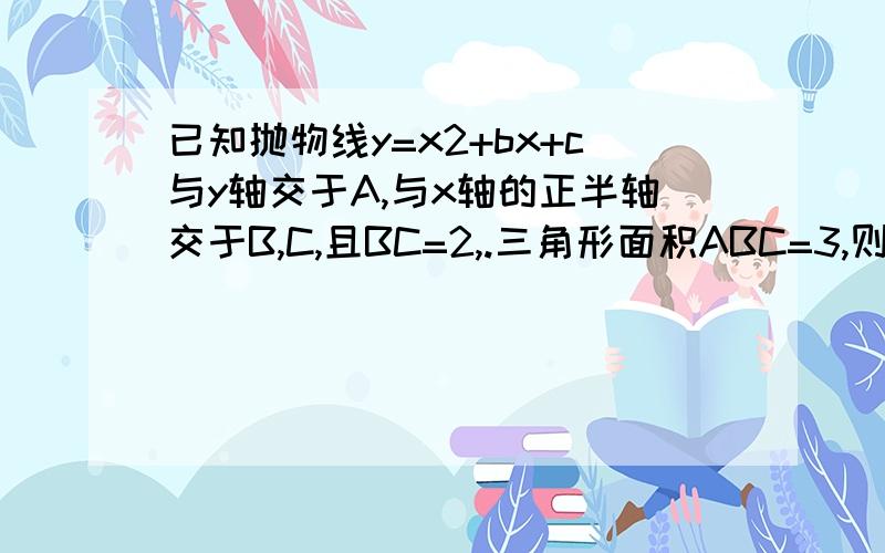 已知抛物线y=x2+bx+c与y轴交于A,与x轴的正半轴交于B,C,且BC=2,.三角形面积ABC=3,则b等于几.