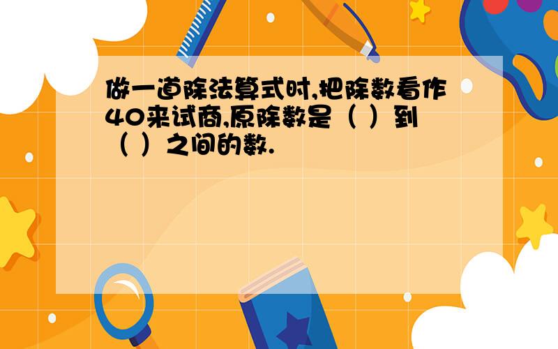 做一道除法算式时,把除数看作40来试商,原除数是（ ）到（ ）之间的数.