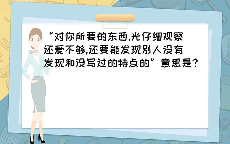 “对你所要的东西,光仔细观察还爱不够,还要能发现别人没有发现和没写过的特点的”意思是?