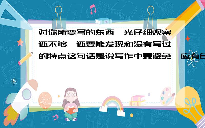 对你所要写的东西,光仔细观察还不够,还要能发现和没有写过的特点这句话是说写作中要避免,应有自已的