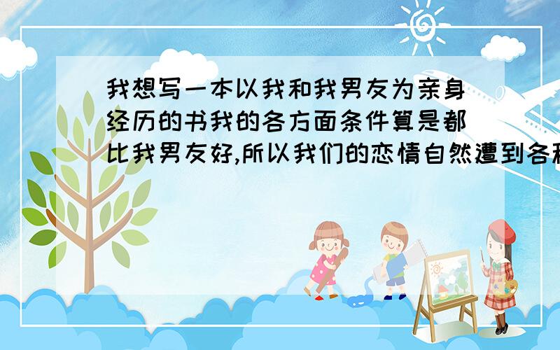 我想写一本以我和我男友为亲身经历的书我的各方面条件算是都比我男友好,所以我们的恋情自然遭到各种社会压力的打击.但我很珍惜他,所以想写一本以我和我男友为亲身经历的书,我不知道