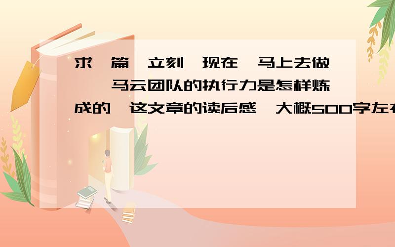 求一篇《立刻、现在、马上去做——马云团队的执行力是怎样炼成的》这文章的读后感,大概500字左右.哪位有写过的,能否给一篇借鉴一下,差不多的也可以,采纳后再追加100财富.