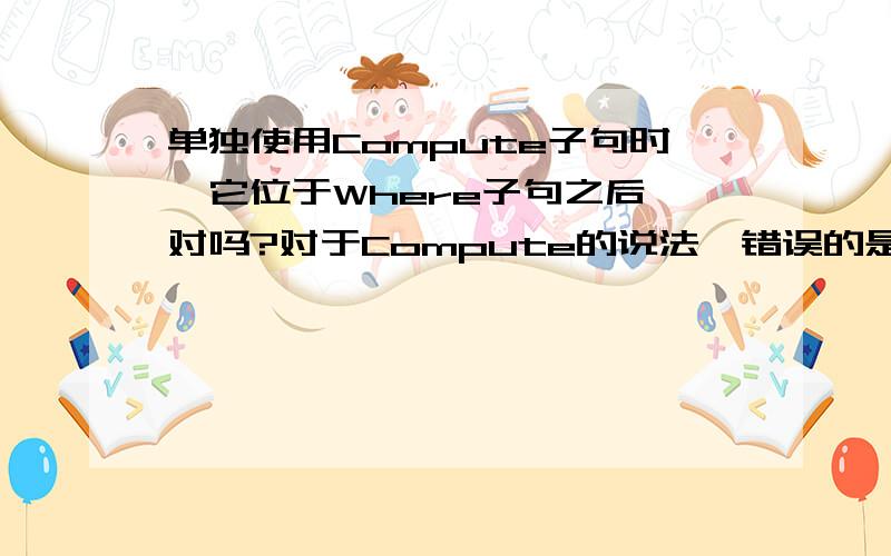 单独使用Compute子句时,它位于Where子句之后 对吗?对于Compute的说法,错误的是（___）. A. 单独使用Compute子句时,它位于Where子句之后 B. 使用Compute...By...子句时,必须要先使用Order By排序要分组的列