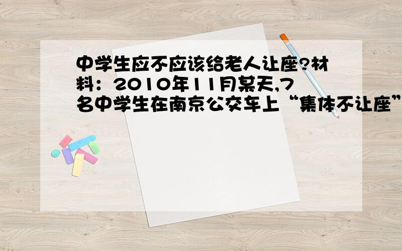 中学生应不应该给老人让座?材料：2010年11月某天,7名中学生在南京公交车上“集体不让座”,漠视一个白发苍苍的老大爷站在身边.这组照片被西祠网友发了出来,与另外一篇“老人给孕妇让座,