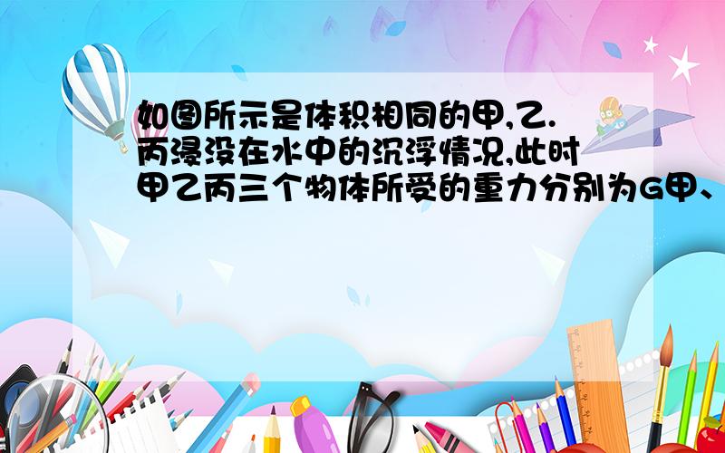 如图所示是体积相同的甲,乙.丙浸没在水中的沉浮情况,此时甲乙丙三个物体所受的重力分别为G甲、G乙、G丙,下面关系正确的是   A.G甲＞G乙＞G丙    B.G甲＜G乙＜G丙C.G甲=G乙=G丙       D.G=G乙＞G