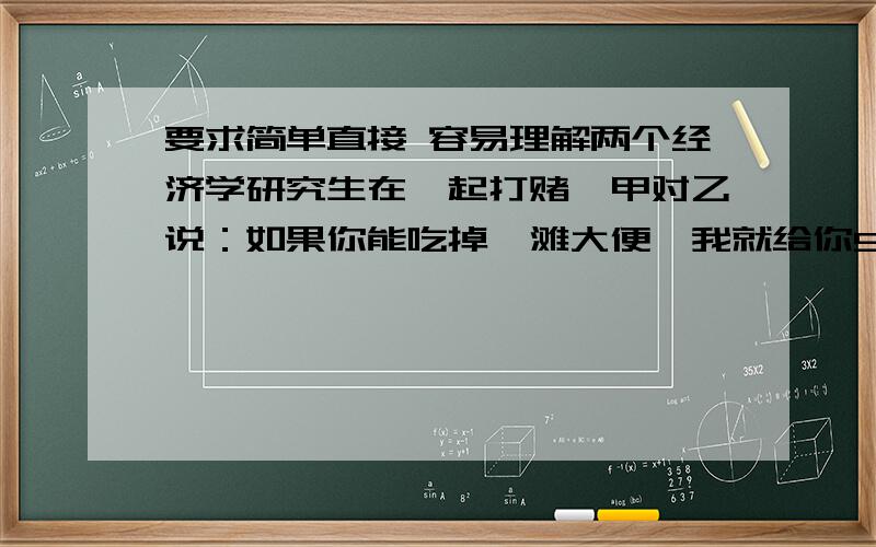 要求简单直接 容易理解两个经济学研究生在一起打赌,甲对乙说：如果你能吃掉一滩大便,我就给你5000万元.乙经不起5000万元的诱惑,就真的吃了一滩大便,甲只好给了乙5000万元.过了一会儿,乙