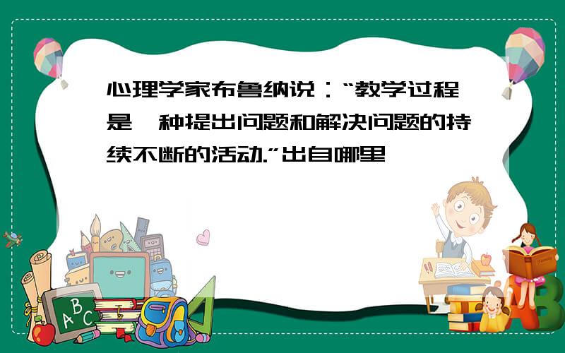 心理学家布鲁纳说：“教学过程是一种提出问题和解决问题的持续不断的活动.”出自哪里