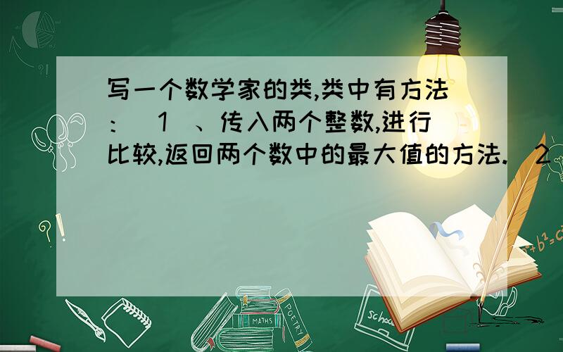 写一个数学家的类,类中有方法：(1)、传入两个整数,进行比较,返回两个数中的最大值的方法.(2)、传入三个double型的数据,进行比较,返回三个数中的最小值的方法.(3)、传入一个整数,返回这个