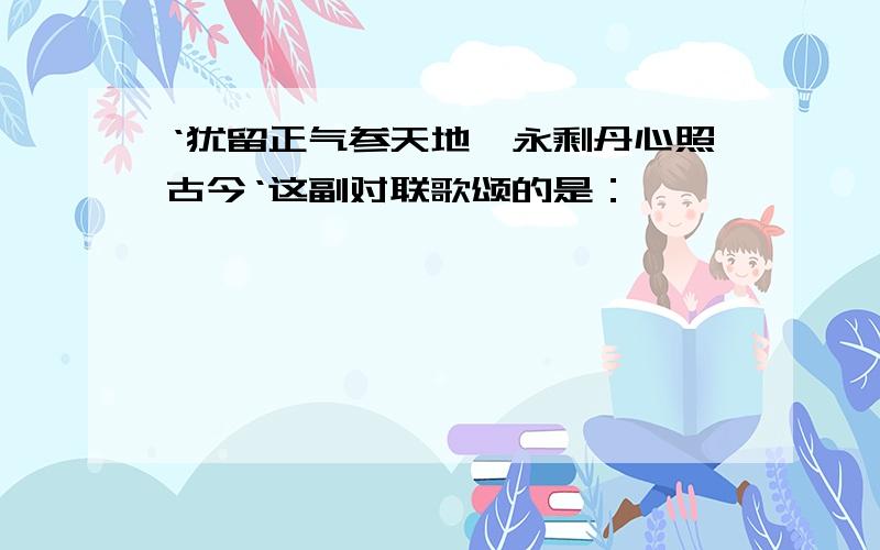 ‘犹留正气参天地,永剩丹心照古今‘这副对联歌颂的是：