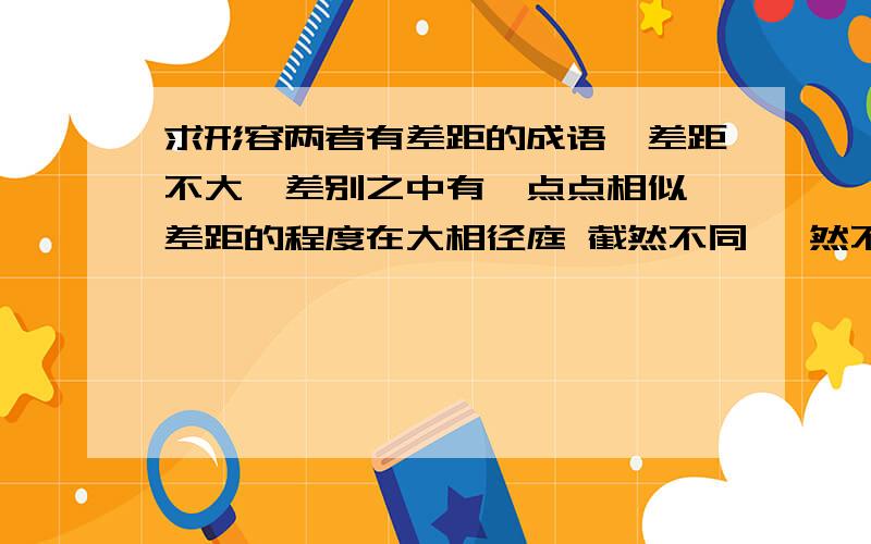 求形容两者有差距的成语,差距不大,差别之中有一点点相似 差距的程度在大相径庭 截然不同 迥然不同之下